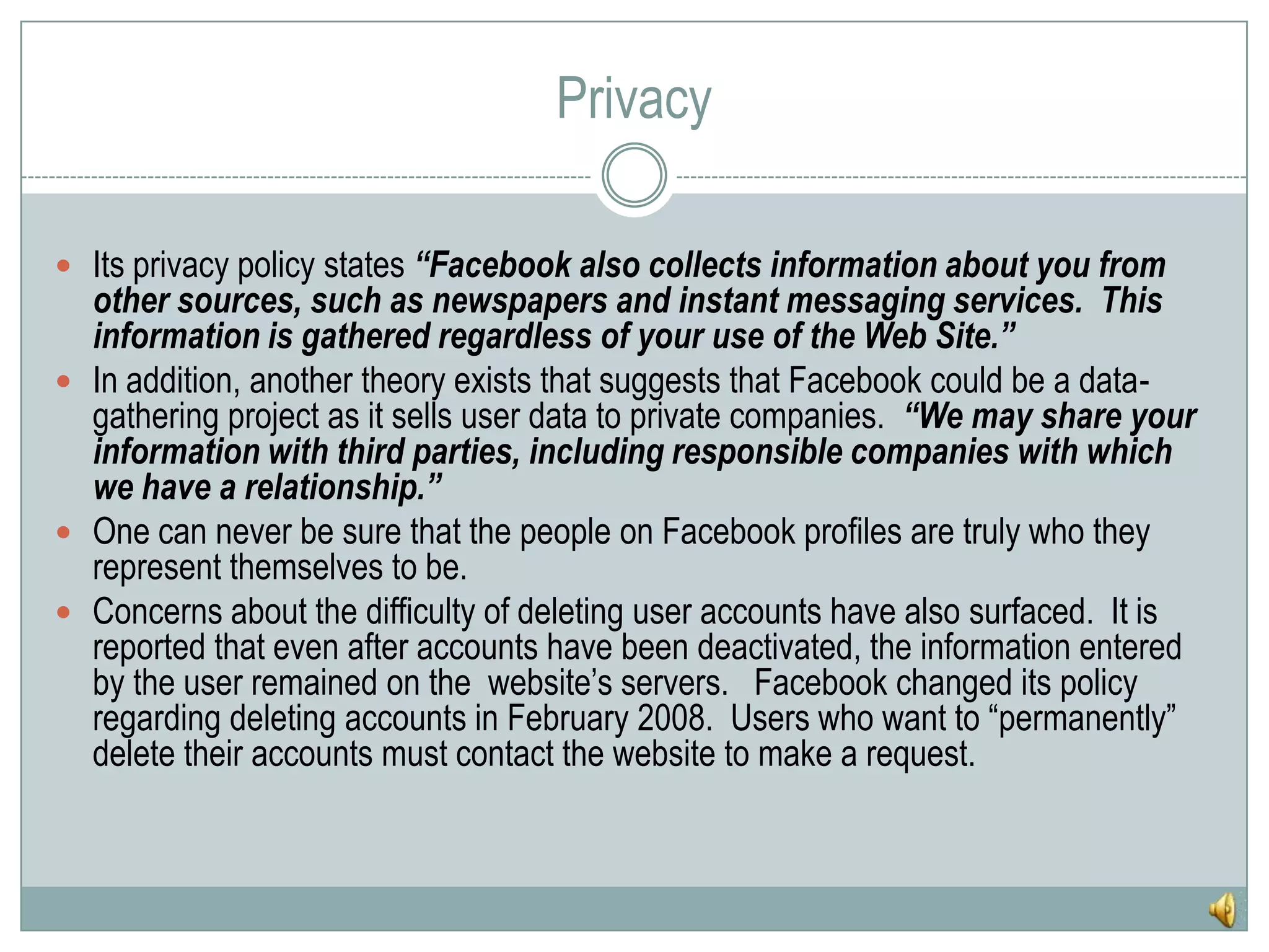 PrivacyIts privacy policy states “Facebook also collects information about you from other sources, such as newspapers and instant messaging services.  This information is gathered regardless of your use of the Web Site.”In addition, another theory exists that suggests that Facebook could be a data-gathering project as it sells user data to private companies.  “We may share your information with third parties, including responsible companies with which we have a relationship.”One can never be sure that the people on Facebook profiles are truly who they represent themselves to be.Concerns about the difficulty of deleting user accounts have also surfaced.  It is reported that even after accounts have been deactivated, the information entered by the user remained on the  website’s servers.   Facebook changed its policy regarding deleting accounts in February 2008.  Users who want to “permanently” delete their accounts must contact the website to make a request.