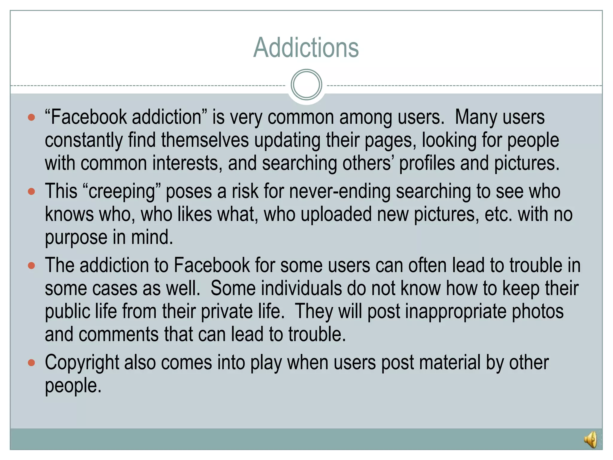 Addictions“Facebook addiction” is very common among users.  Many users constantly find themselves updating their pages, looking for people with common interests, and searching others’ profiles and pictures.  This “creeping” poses a risk for never-ending searching to see who knows who, who likes what, who uploaded new pictures, etc. with no purpose in mind.The addiction to Facebook for some users can often lead to trouble in some cases as well.  Some individuals do not know how to keep their public life from their private life.  They will post inappropriate photos and comments that can lead to trouble.Copyright also comes into play when users post material by other people.