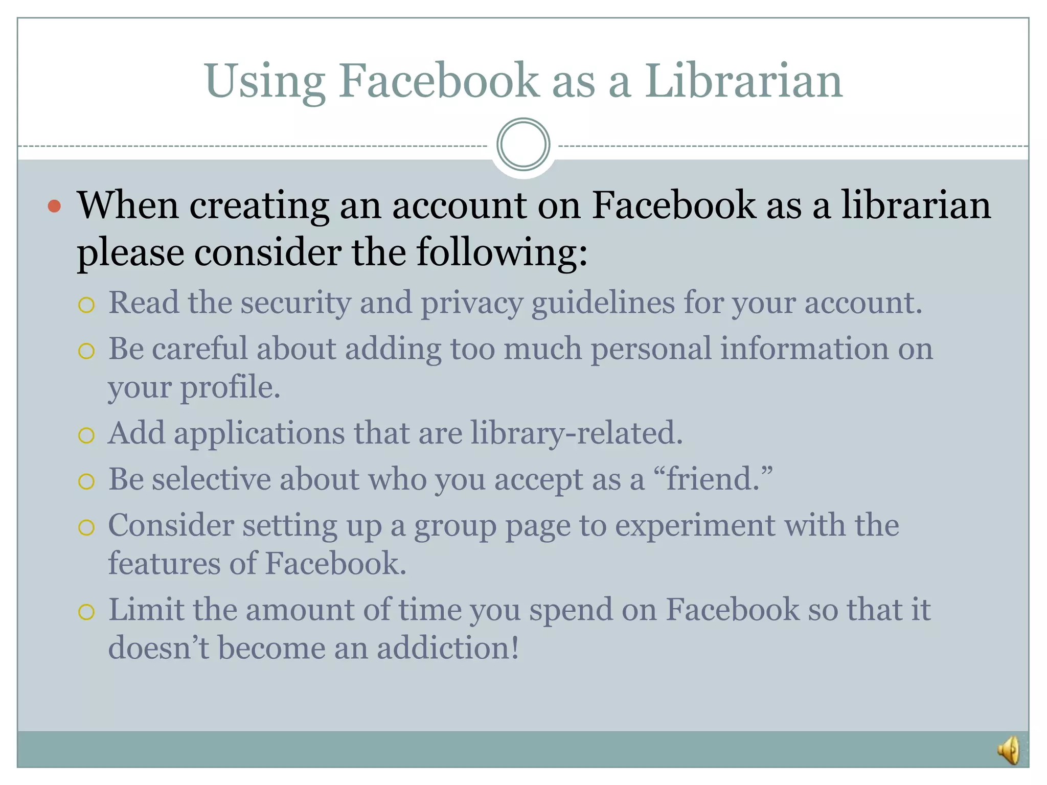 Using Facebook as a LibrarianWhen creating an account on Facebook as a librarian please consider the following:Read the security and privacy guidelines for your account.Be careful about adding too much personal information on your profile.Add applications that are library-related.Be selective about who you accept as a “friend.”Consider setting up a group page to experiment with the features of Facebook.Limit the amount of time you spend on Facebook so that it doesn’t become an addiction!