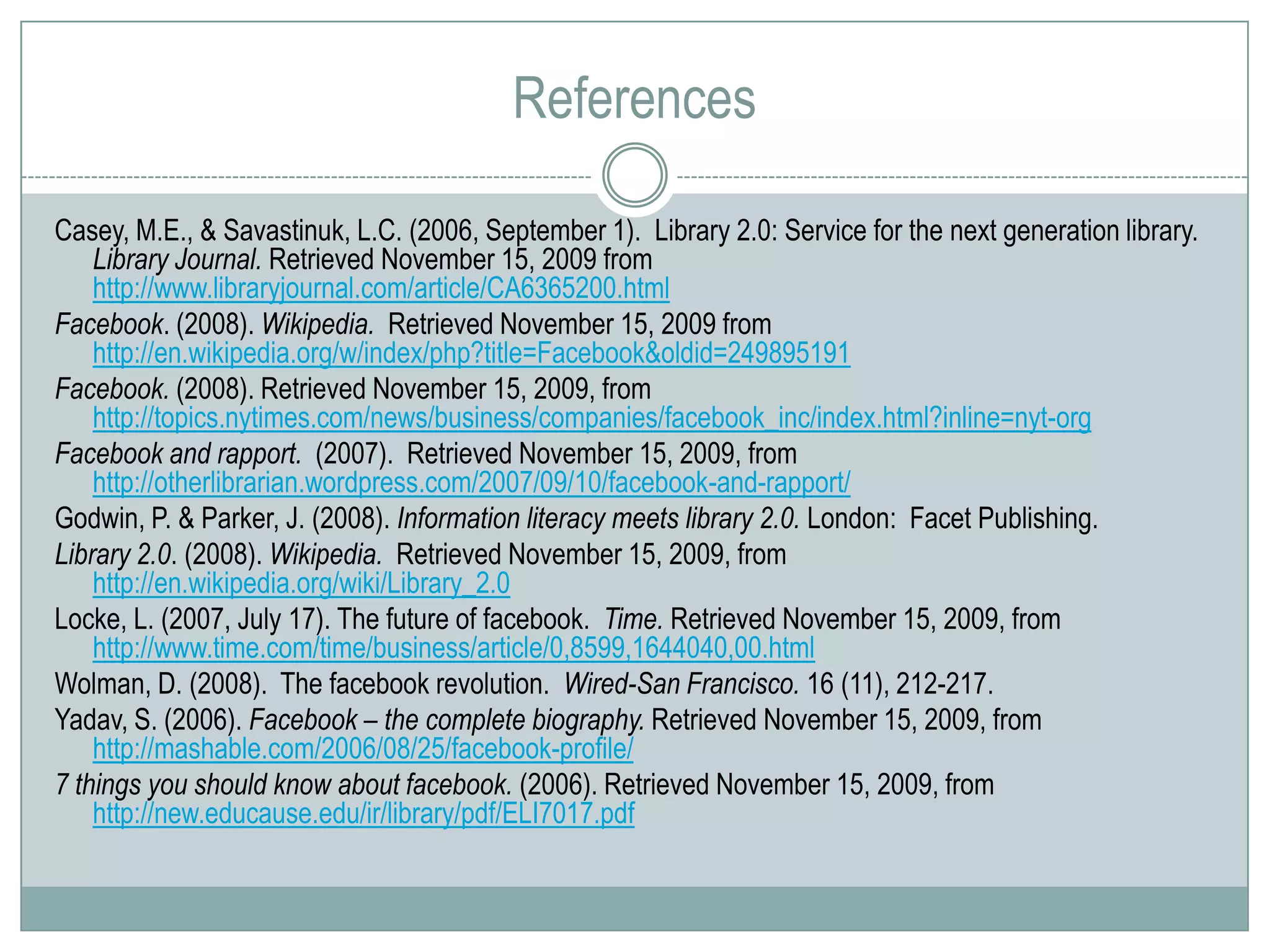 ReferencesCasey, M.E., & Savastinuk, L.C. (2006, September 1).  Library 2.0: Service for the next generation library. Library Journal. Retrieved November 15, 2009 from http://www.libraryjournal.com/article/CA6365200.htmlFacebook. (2008). Wikipedia.  Retrieved November 15, 2009 from http://en.wikipedia.org/w/index/php?title=Facebook&oldid=249895191Facebook. (2008). Retrieved November 15, 2009, from http://topics.nytimes.com/news/business/companies/facebook_inc/index.html?inline=nyt-orgFacebook and rapport.  (2007).  Retrieved November 15, 2009, from http://otherlibrarian.wordpress.com/2007/09/10/facebook-and-rapport/Godwin, P. & Parker, J. (2008). Information literacy meets library 2.0. London:  Facet Publishing.Library 2.0. (2008). Wikipedia.  Retrieved November 15, 2009, from http://en.wikipedia.org/wiki/Library_2.0Locke, L. (2007, July 17). The future of facebook.  Time. Retrieved November 15, 2009, from http://www.time.com/time/business/article/0,8599,1644040,00.htmlWolman, D. (2008).  The facebook revolution.  Wired-San Francisco. 16 (11), 212-217. Yadav, S. (2006). Facebook – the complete biography. Retrieved November 15, 2009, from http://mashable.com/2006/08/25/facebook-profile/7 things you should know about facebook. (2006). Retrieved November 15, 2009, from http://new.educause.edu/ir/library/pdf/ELI7017.pdf