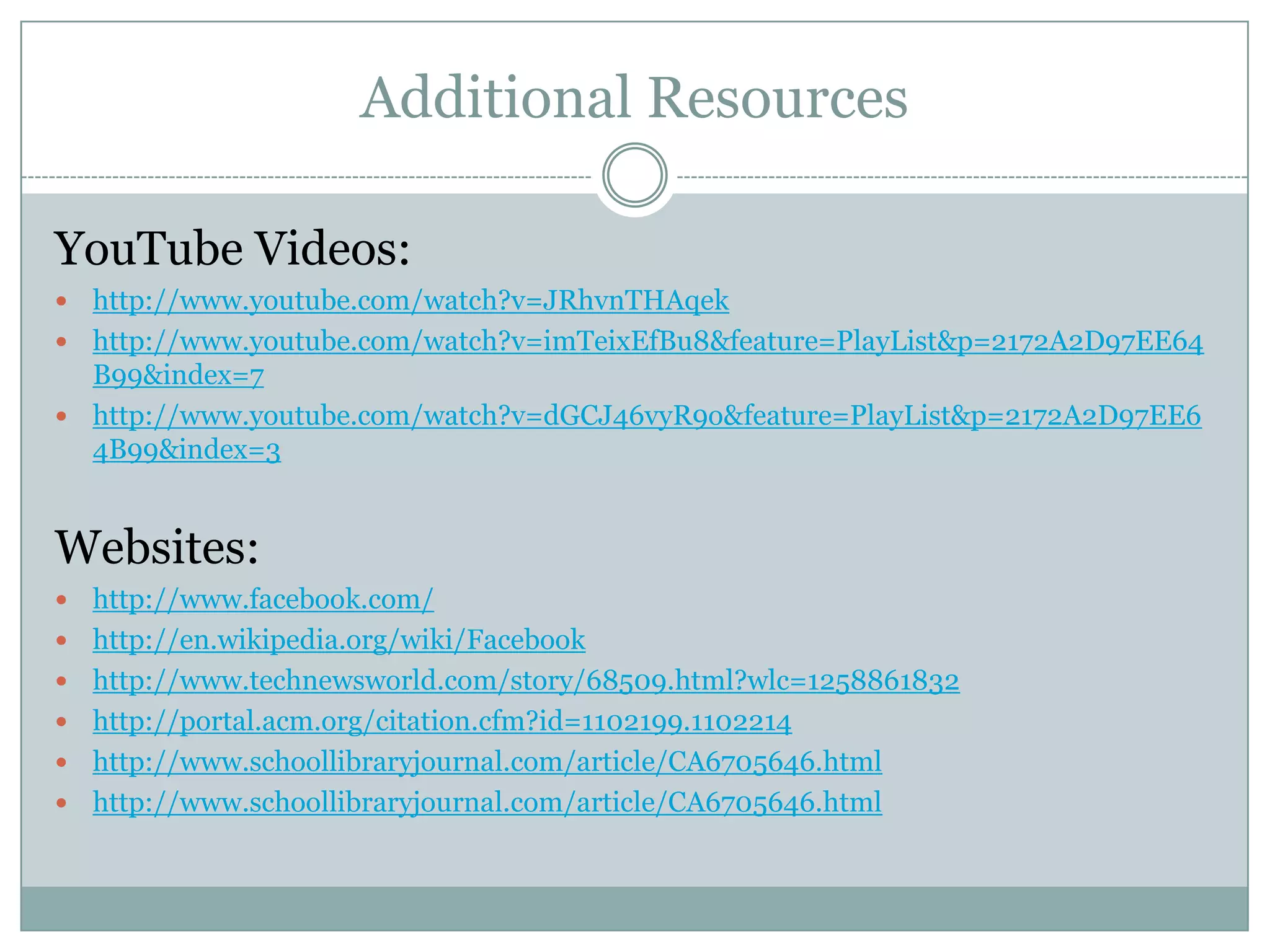 Additional ResourcesYouTube Videos:  http://www.youtube.com/watch?v=JRhvnTHAqekhttp://www.youtube.com/watch?v=imTeixEfBu8&feature=PlayList&p=2172A2D97EE64B99&index=7http://www.youtube.com/watch?v=dGCJ46vyR9o&feature=PlayList&p=2172A2D97EE64B99&index=3Websites:http://www.facebook.com/http://en.wikipedia.org/wiki/Facebookhttp://www.technewsworld.com/story/68509.html?wlc=1258861832http://portal.acm.org/citation.cfm?id=1102199.1102214http://www.schoollibraryjournal.com/article/CA6705646.htmlhttp://www.schoollibraryjournal.com/article/CA6705646.html