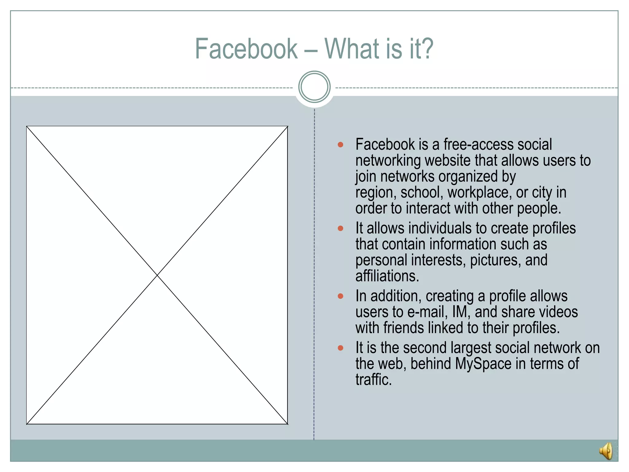 Facebook – What is it?Facebook is a free-access social networking website that allows users to join networks organized by region, school, workplace, or city in order to interact with other people.It allows individuals to create profiles that contain information such as personal interests, pictures, and affiliations. In addition, creating a profile allows users to e-mail, IM, and share videos with friends linked to their profiles.It is the second largest social network on the web, behind MySpace in terms of traffic.