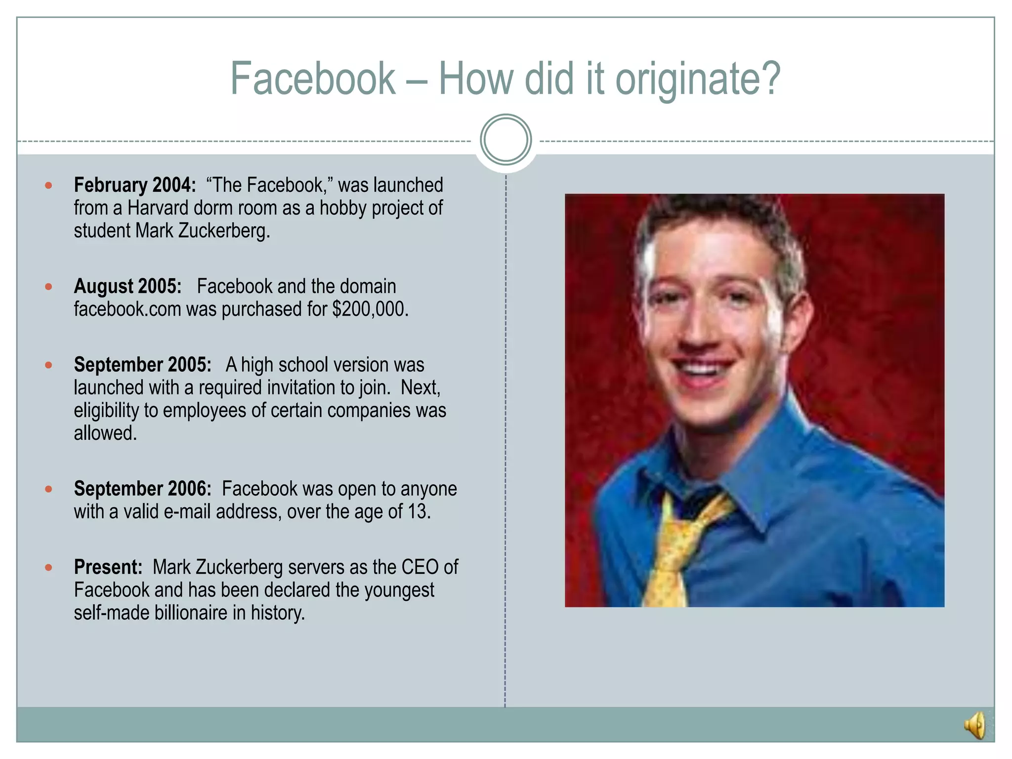 Facebook – How did it originate?February 2004:  “The Facebook,” was launched from a Harvard dorm room as a hobby project of student Mark Zuckerberg.August 2005:   Facebook and the domain facebook.com was purchased for $200,000.September 2005:   A high school version was launched with a required invitation to join.  Next, eligibility to employees of certain companies was allowed.  September 2006:  Facebook was open to anyone with a valid e-mail address, over the age of 13.Present:  Mark Zuckerberg servers as the CEO of Facebook and has been declared the youngest self-made billionaire in history.