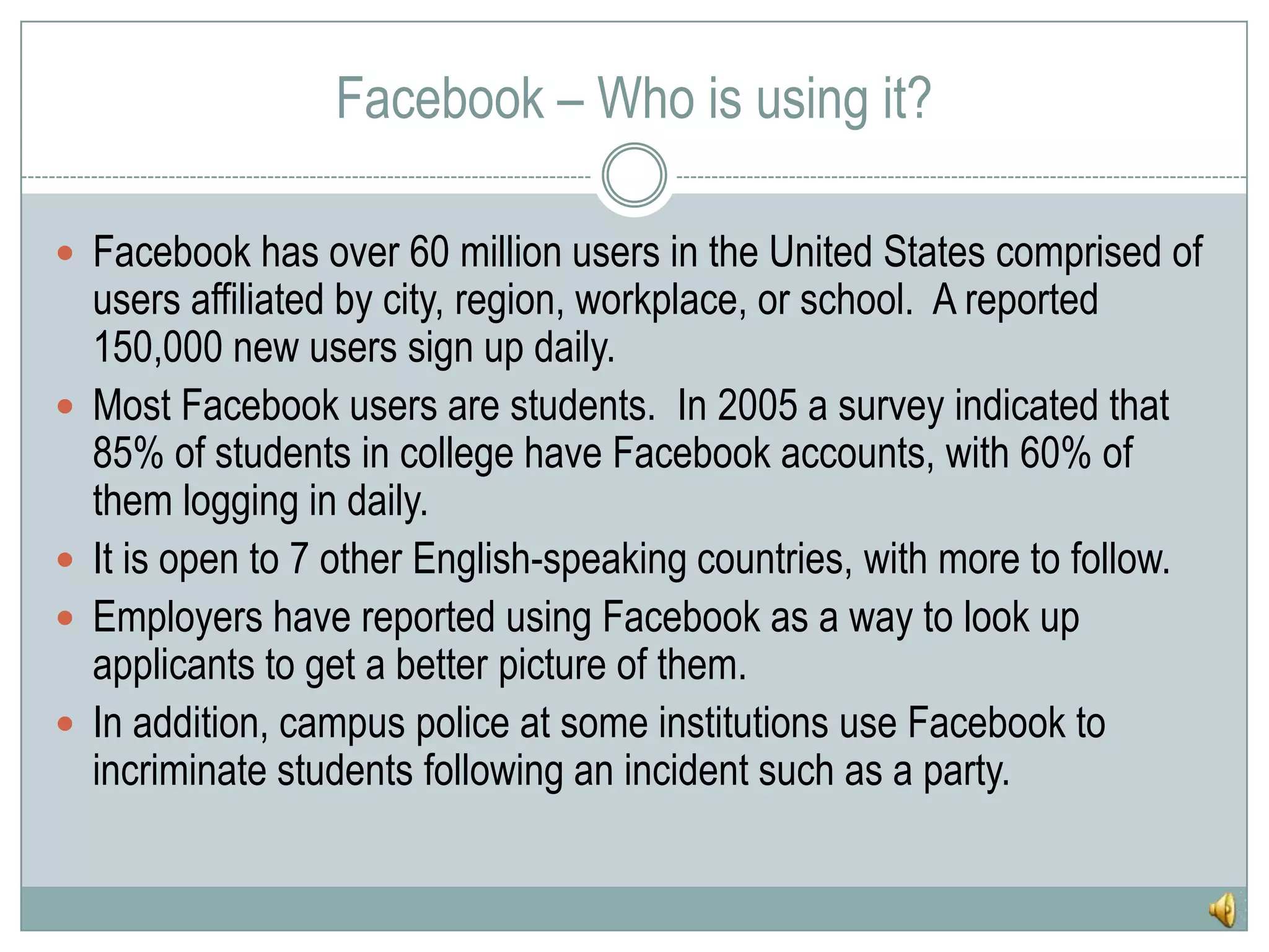 Facebook – Who is using it?Facebook has over 60 million users in the United States comprised of users affiliated by city, region, workplace, or school.  A reported 150,000 new users sign up daily.Most Facebook users are students.  In 2005 a survey indicated that 85% of students in college have Facebook accounts, with 60% of them logging in daily.It is open to 7 other English-speaking countries, with more to follow.Employers have reported using Facebook as a way to look up applicants to get a better picture of them.In addition, campus police at some institutions use Facebook to incriminate students following an incident such as a party.