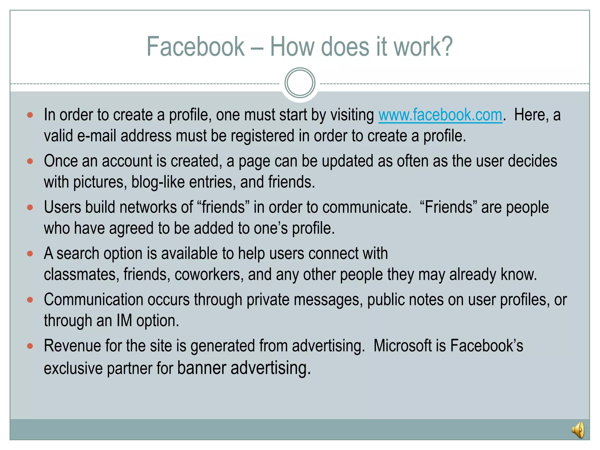 Facebook – How does it work?In order to create a profile, one must start by visiting www.facebook.com.  Here, a valid e-mail address must be registered in order to create a profile.Once an account is created, a page can be updated as often as the user decides with pictures, blog-like entries, and friends.Users build networks of “friends” in order to communicate.  “Friends” are people who have agreed to be added to one’s profile.A search option is available to help users connect with classmates, friends, coworkers, and any other people they may already know.Communication occurs through private messages, public notes on user profiles, or through an IM option.Revenue for the site is generated from advertising.  Microsoft is Facebook’s exclusive partner for banner advertising.