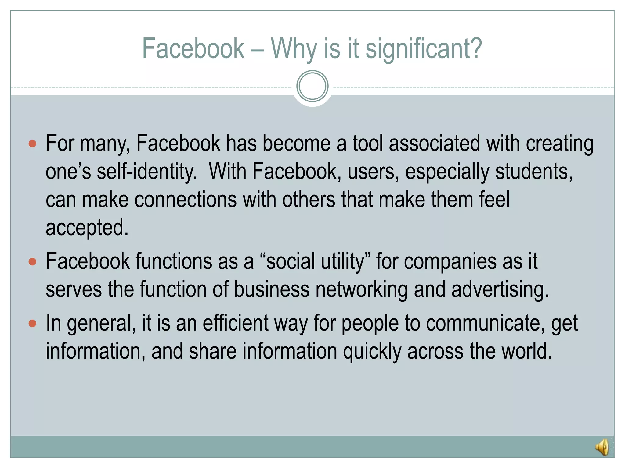 Facebook – Why is it significant?For many, Facebook has become a tool associated with creating one’s self-identity.  With Facebook, users, especially students, can make connections with others that make them feel accepted.Facebook functions as a “social utility” for companies as it serves the function of business networking and advertising.In general, it is an efficient way for people to communicate, get information, and share information quickly across the world.