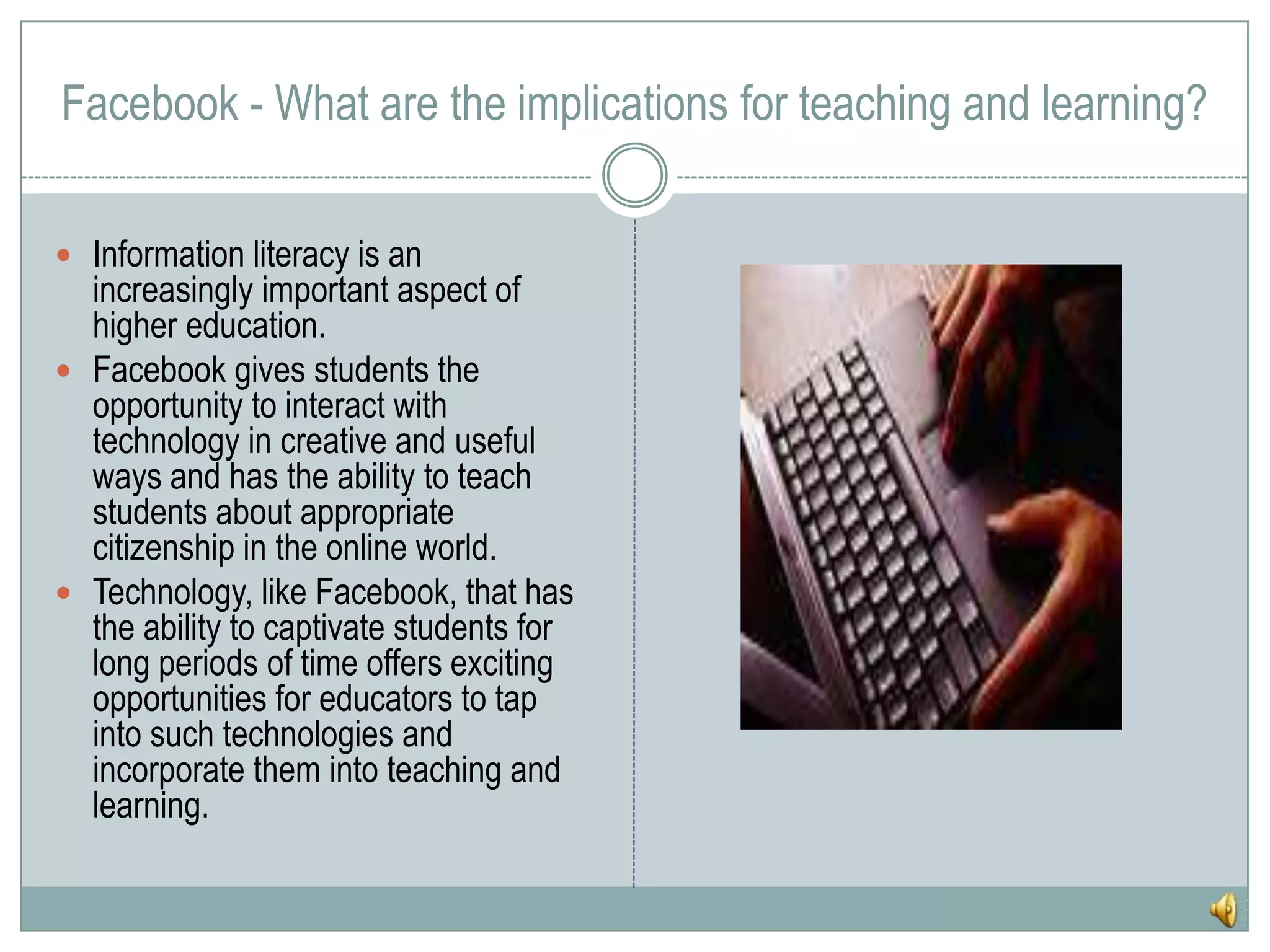 Facebook - What are the implications for teaching and learning?Information literacy is an increasingly important aspect of higher education.Facebook gives students the opportunity to interact with technology in creative and useful ways and has the ability to teach students about appropriate citizenship in the online world.Technology, like Facebook, that has the ability to captivate students for long periods of time offers exciting opportunities for educators to tap into such technologies and incorporate them into teaching and learning.