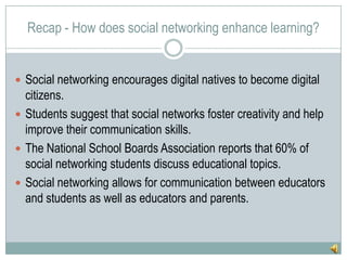 Recap - How does social networking enhance learning?Social networking encourages digital natives to become digital citizens.Students suggest that social networks foster creativity and help improve their communication skills.The National School Boards Association reports that 60% of social networking students discuss educational topics.Social networking allows for communication between educators and students as well as educators and parents.