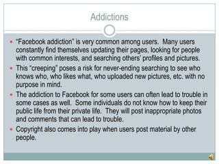 Addictions“Facebook addiction” is very common among users.  Many users constantly find themselves updating their pages, looking for people with common interests, and searching others’ profiles and pictures.  This “creeping” poses a risk for never-ending searching to see who knows who, who likes what, who uploaded new pictures, etc. with no purpose in mind.The addiction to Facebook for some users can often lead to trouble in some cases as well.  Some individuals do not know how to keep their public life from their private life.  They will post inappropriate photos and comments that can lead to trouble.Copyright also comes into play when users post material by other people.