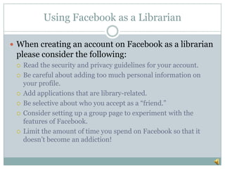 Using Facebook as a LibrarianWhen creating an account on Facebook as a librarian please consider the following:Read the security and privacy guidelines for your account.Be careful about adding too much personal information on your profile.Add applications that are library-related.Be selective about who you accept as a “friend.”Consider setting up a group page to experiment with the features of Facebook.Limit the amount of time you spend on Facebook so that it doesn’t become an addiction!