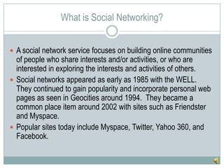 What is Social Networking?A social network service focuses on building online communities of people who share interests and/or activities, or who are interested in exploring the interests and activities of others.Social networks appeared as early as 1985 with the WELL.  They continued to gain popularity and incorporate personal web pages as seen in Geocities around 1994.  They became a common place item around 2002 with sites such as Friendster and Myspace.Popular sites today include Myspace, Twitter, Yahoo 360, and Facebook.