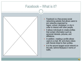 Facebook – What is it?Facebook is a free-access social networking website that allows users to join networks organized by region, school, workplace, or city in order to interact with other people.It allows individuals to create profiles that contain information such as personal interests, pictures, and affiliations. In addition, creating a profile allows users to e-mail, IM, and share videos with friends linked to their profiles.It is the second largest social network on the web, behind MySpace in terms of traffic.