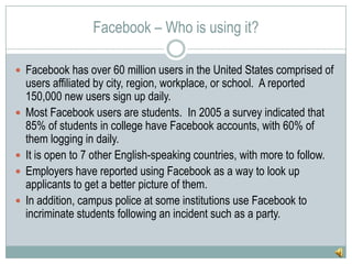 Facebook – Who is using it?Facebook has over 60 million users in the United States comprised of users affiliated by city, region, workplace, or school.  A reported 150,000 new users sign up daily.Most Facebook users are students.  In 2005 a survey indicated that 85% of students in college have Facebook accounts, with 60% of them logging in daily.It is open to 7 other English-speaking countries, with more to follow.Employers have reported using Facebook as a way to look up applicants to get a better picture of them.In addition, campus police at some institutions use Facebook to incriminate students following an incident such as a party.