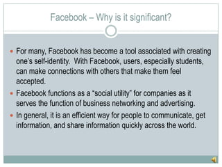Facebook – Why is it significant?For many, Facebook has become a tool associated with creating one’s self-identity.  With Facebook, users, especially students, can make connections with others that make them feel accepted.Facebook functions as a “social utility” for companies as it serves the function of business networking and advertising.In general, it is an efficient way for people to communicate, get information, and share information quickly across the world.