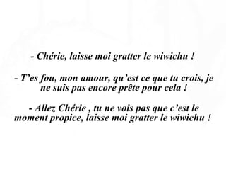   - Chérie, laisse moi gratter le wiwichu !  - T’es fou, mon amour, qu’est ce que tu crois, je ne suis pas encore prête pour cela ! - Allez Chérie , tu ne vois pas que c’est le moment propice, laisse moi gratter le wiwichu !  
