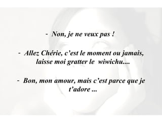 Non, je ne veux pas !  Allez Chérie, c’est le moment ou jamais, laisse moi gratter le  wiwichu....  Bon, mon amour, mais c’est parce que je t’adore ...  