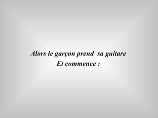 Alors le garçon prend  sa guitare  Et commence :   