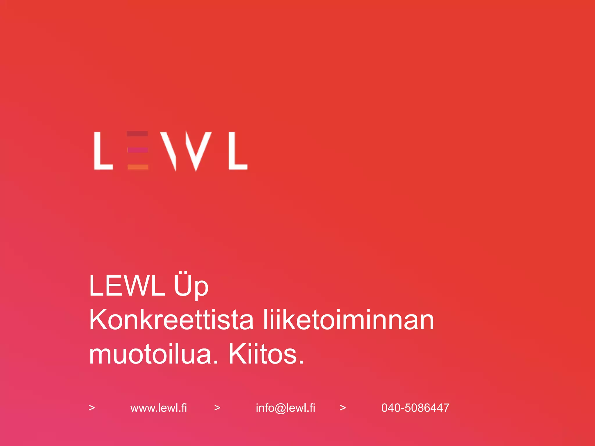 LEWL Üp
Konkreettista liiketoiminnan
muotoilua. Kiitos.
>   www.lewl.fi   >   info@lewl.fi   >   040-5086447
 