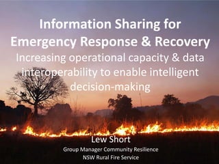 Information Sharing for Emergency Response & RecoveryIncreasing operational capacity & data interoperability to enable intelligent decision-making  Lew Short Group Manager Community Resilience NSW Rural Fire Service 