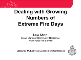 Dealing with Growing
     Numbers of
 Extreme Fire Days

              Lew Short
   Group Manager Community Resilience
         NSW Rural Fire Service



Statewide Mutual Risk Management Conference
 
