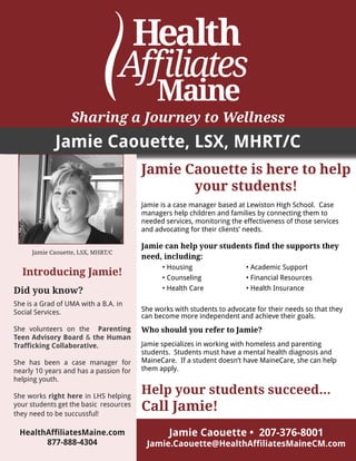 Sharing a Journey to Wellness
Jamie Caouette, LSX, MHRT/C
Jamie Caouette, LSX, MHRT/C
Introducing Jamie!
Did you know?
She is a Grad of UMA with a B.A. in
Social Services.
She volunteers on the Parenting
Teen Advisory Board & the Human
Trafficking Collaborative.
She has been a case manager for
nearly 10 years and has a passion for
helping youth.
She works right here in LHS helping
your students get the basic resources
they need to be succussful!
HealthAffiliatesMaine.com
877-888-4304
Jamie Caouette • 207-376-8001
Jamie.Caouette@HealthAffiliatesMaineCM.com
Jamie Caouette is here to help
your students!
Jamie is a case manager based at Lewiston High School. Case
managers help children and families by connecting them to
needed services, monitoring the effectiveness of those services
and advocating for their clients’ needs.
Jamie can help your students find the supports they
need, including:
	 • Housing			 • Academic Support
	 • Counseling			 • Financial Resources
	 • Health Care			 • Health Insurance
She works with students to advocate for their needs so that they
can become more independent and achieve their goals.
Who should you refer to Jamie?
Jamie specializes in working with homeless and parenting
students. Students must have a mental health diagnosis and
MaineCare. If a student doesn’t have MaineCare, she can help
them apply.
Help your students succeed...	
Call Jamie!
 
