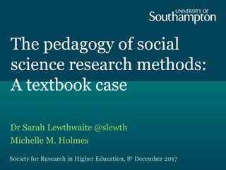 The pedagogy of social
science research methods:
A textbook case
Dr Sarah Lewthwaite @slewth
Michelle M. Holmes
Society for Research in Higher Education, 8th
December 2017
 