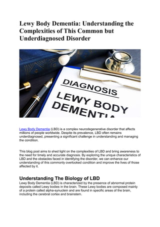 Lewy Body Dementia: Understanding the
Complexities of This Common but
Underdiagnosed Disorder
Lewy Body Dementia (LBD) is a complex neurodegenerative disorder that affects
millions of people worldwide. Despite its prevalence, LBD often remains
underdiagnosed, presenting a significant challenge in understanding and managing
the condition.
This blog post aims to shed light on the complexities of LBD and bring awareness to
the need for timely and accurate diagnosis. By exploring the unique characteristics of
LBD and the obstacles faced in identifying the disorder, we can enhance our
understanding of this commonly overlooked condition and improve the lives of those
affected by it.
Understanding The Biology of LBD
Lewy Body Dementia (LBD) is characterized by the presence of abnormal protein
deposits called Lewy bodies in the brain. These Lewy bodies are composed mainly
of a protein called alpha-synuclein and are found in specific areas of the brain,
including the cerebral cortex and brainstem.
 