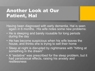 Another Look at Our
Patient, Hal
Having been diagnosed with early dementia, Hal is seen
again in 6 months. His wife notes some new problems:
• He is sleeping and barely rousable for long periods
during the day
• He has become suspicious when his wife leaves the
house, and thinks she is trying to sell their home
• Sleep at night is disrupted by nightmares with “hitting at
something in the dream”
• A “sedative” was prescribed for the sleep problem, but it
had paradoxical effects, raising his anxiety and
restlessness
 