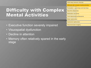 Difficulty with Complex
Mental Activities
• Executive function severely impaired
• Visuospatial dysfunction
• Decline in attention
• Memory often relatively spared in the early
stage
REM sleep behavior disorder
Difficulty with complex mental activities
Fluctuation – good days and bad days
Day-time sleepiness
Medication sensitivity
Vivid hallucinations/Delusions
Motor dysfunction
Autonomic dysfunction
Abnormal brain imaging
 