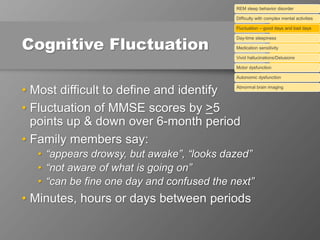 Cognitive Fluctuation
• Most difficult to define and identify
• Fluctuation of MMSE scores by >5
points up & down over 6-month period
• Family members say:
• “appears drowsy, but awake”, “looks dazed”
• “not aware of what is going on”
• “can be fine one day and confused the next”
• Minutes, hours or days between periods
REM sleep behavior disorder
Difficulty with complex mental activities
Fluctuation – good days and bad days
Day-time sleepiness
Medication sensitivity
Vivid hallucinations/Delusions
Motor dysfunction
Autonomic dysfunction
Abnormal brain imaging
 