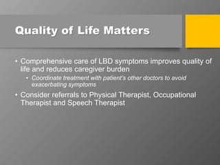 Quality of Life Matters
• Comprehensive care of LBD symptoms improves quality of
life and reduces caregiver burden
• Coordinate treatment with patient’s other doctors to avoid
exacerbating symptoms
• Consider referrals to Physical Therapist, Occupational
Therapist and Speech Therapist
 