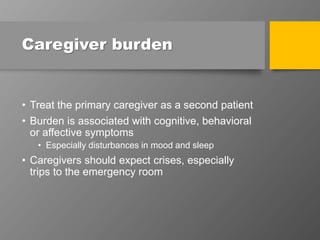 Caregiver burden
• Treat the primary caregiver as a second patient
• Burden is associated with cognitive, behavioral
or affective symptoms
• Especially disturbances in mood and sleep
• Caregivers should expect crises, especially
trips to the emergency room
 