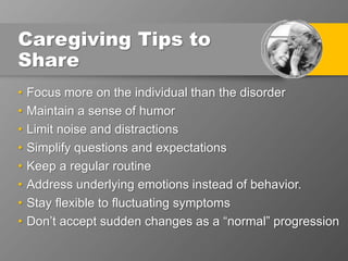 Caregiving Tips to
Share
• Focus more on the individual than the disorder
• Maintain a sense of humor
• Limit noise and distractions
• Simplify questions and expectations
• Keep a regular routine
• Address underlying emotions instead of behavior.
• Stay flexible to fluctuating symptoms
• Don’t accept sudden changes as a “normal” progression
 