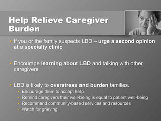 Help Relieve Caregiver
Burden
• If you or the family suspects LBD – urge a second opinion
at a specialty clinic
• Encourage learning about LBD and talking with other
caregivers
• LBD is likely to overstress and burden families.
• Encourage them to accept help
• Remind caregivers their well-being is equal to patient well-being
• Recommend community-based services and resources
• Watch for grieving
 