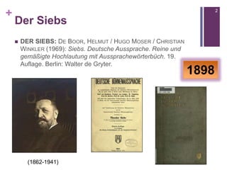 +
Der Siebs
 DER SIEBS: DE BOOR, HELMUT / HUGO MOSER / CHRISTIAN
WINKLER (1969): Siebs. Deutsche Aussprache. Reine und
gemäßigte Hochlautung mit Aussprachewörterbüch. 19.
Auflage. Berlin: Walter de Gryter.
2
1898
(1862-1941)
 