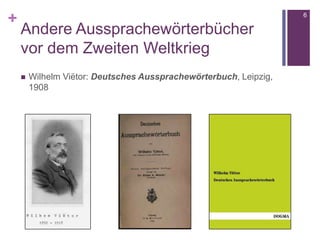 +
Andere Aussprachewörterbücher
vor dem Zweiten Weltkrieg
 Wilhelm Viëtor: Deutsches Aussprachewörterbuch, Leipzig,
1908
6
 
