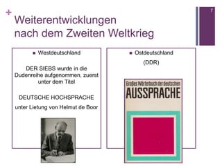 +
Weiterentwicklungen
nach dem Zweiten Weltkrieg
 Westdeutschland
DER SIEBS wurde in die
Dudenreihe aufgenommen, zuerst
unter dem Titel
DEUTSCHE HOCHSPRACHE
unter Lietung von Helmut de Boor
 Ostdeutschland
(DDR)
7
 