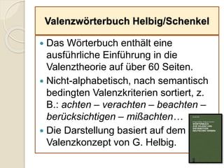 Valenzwörterbuch Helbig/Schenkel
 Das Wörterbuch enthält eine
ausführliche Einführung in die
Valenztheorie auf über 60 Seiten.
 Nicht-alphabetisch, nach semantisch
bedingten Valenzkriterien sortiert, z.
B.: achten – verachten – beachten –
berücksichtigen – mißachten…
 Die Darstellung basiert auf dem
Valenzkonzept von G. Helbig.
 