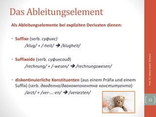 Das Ableitungselement
Als Ableitungselemente bei expliziten Derivaten dienen:
• Suffixe (serb. суфикс)
/klug/ + /-heit/  /klugheit/
• Suffixoide (serb. суфиксоид)
/rechnung/ + /-wesen/  /rechnungswesen/
• diskontinuierliche Konstituenten (aus einem Präfix und einem
Suffix) (serb. дводелна/двокомпонентна конституента)
/arzt/ + /ver-…-en/  /verarzten/
Prof.Dr.JelenaKostićTomović
11
 