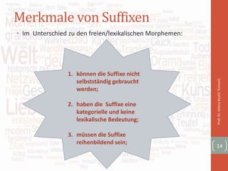 Merkmale von Suffixen
• Im Unterschied zu den freien/lexikalischen Morphemen:
Prof.Dr.JelenaKostićTomović
14
1. können die Suffixe nicht
selbstständig gebraucht
werden;
2. haben die Suffixe eine
kategorielle und keine
lexikalische Bedeutung;
3. müssen die Suffixe
reihenbildend sein;
 