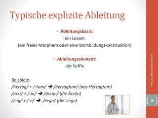 Typische explizite Ableitung
• Ableitungsbasis:
ein Lexem
(ein freies Morphem oder eine Wortbildungskonstruktion)
• Ableitungselement:
ein Suffix
Beispiele:
/herzog/ + /-tum/  /herzogtum/ (das Herzogtum)
/arzt/ + /-in/  /ärztin/ (die Ärztin)
/lieg/ + /-e/  /liege/ (die Liege)
Prof.Dr.JelenaKostićTomović
16
 