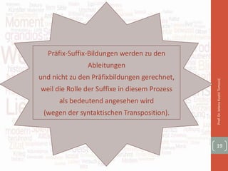 Prof.Dr.JelenaKostićTomović
19
Präfix-Suffix-Bildungen werden zu den
Ableitungen
und nicht zu den Präfixbildungen gerechnet,
weil die Rolle der Suffixe in diesem Prozess
als bedeutend angesehen wird
(wegen der syntaktischen Transposition).
 