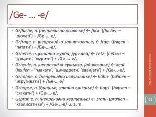 /Ge- … -e/
• Gefluche, n. (непрекидно псовање) ← flich- (fluchen –
'psovati') + /Ge-...-e/,
• Gefrage, n. (непрекидно запиткивање) ← frag- (fragen –
’питати’) + /Ge-...-e/,
• Gehetze, n. (стална журба, јурњава) ← hetz- (hetzen –
’јурцати’, ’журити’) + /Ge-...-e/,
• Geheule, n. (непрекидна кукњава, јадиковање) ← heul-
(heulen – ’плакати’, ’цмиздрети’, ’завијати’) + /Ge-...-e/,
• Gehöhne, n. (непрекидно изругивање) ← höhn- (höhnen –
’изругивати’) + /Ge-...-e/
• Gehopse, n. (ђипање, стално скакање) ← hops- (hopsen –
’скакати’) + /Ge-...-e/,
• Geprahle, n. (непрекидно хвалисање) ← prahl- (prahlen –
’хвалисати се’) + /Ge-...-e/ u. a. m.
Prof.Dr.JelenaKostićTomović
21
 