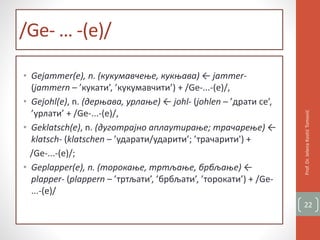 /Ge- … -(e)/
• Gejammer(e), n. (кукумавчење, кукњава) ← jammer-
(jammern – ’кукати’, ’кукумавчити’) + /Ge-...-(e)/,
• Gejohl(e), n. (дерњава, урлање) ← johl- (johlen – ’драти се’,
’урлати’ + /Ge-...-(e)/,
• Geklatsch(e), n. (дуготрајно аплаутирање; трачарење) ←
klatsch- (klatschen – ’ударати/ударити’; ’трачарити') +
/Ge-...-(e)/;
• Geplapper(e), n. (торокање, тртљање, брбљање) ←
plapper- (plappern – ’тртљати’, ’брбљати’, ’торокати’) + /Ge-
...-(e)/
Prof.Dr.JelenaKostićTomović
22
 