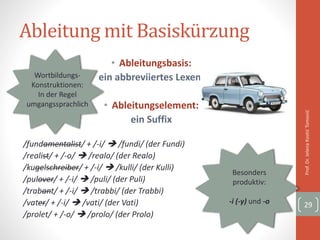 Ableitung mit Basiskürzung
• Ableitungsbasis:
ein abbreviiertes Lexem
• Ableitungselement:
ein Suffix
/fundamentalist/ + /-i/  /fundi/ (der Fundi)
/realist/ + /-o/  /realo/ (der Realo)
/kugelschreiber/ + /-i/  /kulli/ (der Kulli)
/pulover/ + /-i/  /puli/ (der Puli)
/trabant/ + /-i/  /trabbi/ (der Trabbi)
/vater/ + /-i/  /vati/ (der Vati)
/prolet/ + /-o/  /prolo/ (der Prolo)
Prof.Dr.JelenaKostićTomović
29
Besonders
produktiv:
-i (-y) und -o
Wortbildungs-
Konstruktionen:
In der Regel
umgangssprachlich
 