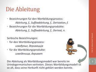 Die Ableitung
• Bezeichnungen für den Wortbildungsprozess:
Ableitung, f., Suffixableitung, f., Derivation, f.
• Bezeichnungen für die Wortbildungsprodukte:
Ableitung, f., Suffixableitung, f., Derivat, n.
Serbische Bezeichnungen:
• für den Wortbildungsprozess:
извођење, деривација
• für die Wortbildungsprodukte:
изведеница, дериват
Die Ableitung als Wortbildungsmodell war bereits im
Urindogermanischen vertreten. Dieses Wortbildungsmodell ist
so alt, dass seine Herkunft nicht geklärt werden konnte.
Prof.Dr.JelenaKostićTomović
3
 