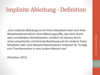 Implizite Ableitung - Definition
„Eine implizite Ableitung ist ein freies Morphem oder eine freie
Morphemkonstruktion ohne Ableitungssuffix, das nicht durch
zwei unmittelbare Konstituenten, sondern als Ganzes durch
seine semantische und formale Beziehung auf ein anderes freies
Morphem oder eine Morphemkonstruktion motiviert ist. Es liegt
eine Transformation in eine andere Wortart vor.“
(Fleischer 1971)
Prof.Dr.JelenaKostićTomović
31
 