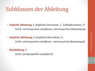 Subklassen der Ableitung
• Explizite Ableitung, f. (explizite Derivation, f., Suffixderivation, f.)
(serb. експлицитно извођење, експлицитна деривација)
• Implizite Ableitung, f. (implizite Derivation, f.)
(serb. имплицитно извођење, имплицитна деривација)
• Rückbildung, f.
(serb. ретроградно извођење)
Prof.Dr.JelenaKostićTomović
4
 