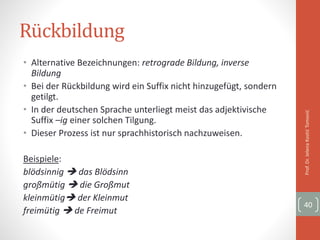Rückbildung
• Alternative Bezeichnungen: retrograde Bildung, inverse
Bildung
• Bei der Rückbildung wird ein Suffix nicht hinzugefügt, sondern
getilgt.
• In der deutschen Sprache unterliegt meist das adjektivische
Suffix –ig einer solchen Tilgung.
• Dieser Prozess ist nur sprachhistorisch nachzuweisen.
Beispiele:
blödsinnig  das Blödsinn
großmütig  die Großmut
kleinmütig der Kleinmut
freimütig  de Freimut
Prof.Dr.JelenaKostićTomović
40
 