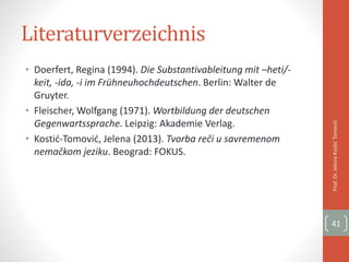 Literaturverzeichnis
• Doerfert, Regina (1994). Die Substantivableitung mit –heti/-
keit, -ida, -i im Frühneuhochdeutschen. Berlin: Walter de
Gruyter.
• Fleischer, Wolfgang (1971). Wortbildung der deutschen
Gegenwartssprache. Leipzig: Akademie Verlag.
• Kostić-Tomović, Jelena (2013). Tvorba reči u savremenom
nemačkom jeziku. Beograd: FOKUS.
Prof.Dr.JelenaKostićTomović
41
 
